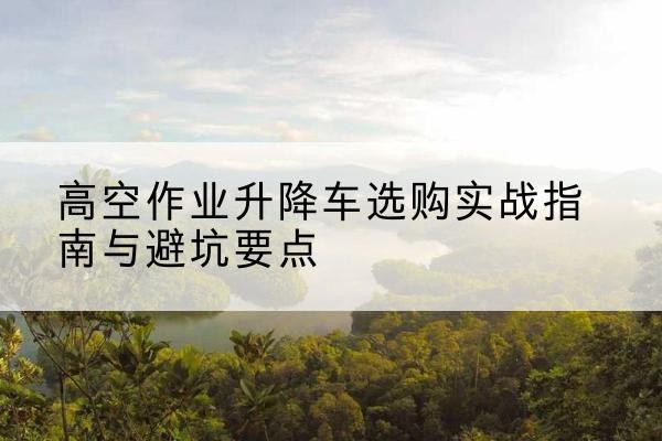 云岩升降车怎么选-高空作业升降车选购实战指南与避坑要点