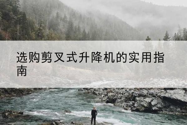 云岩剪叉式升降机怎么选-选购剪叉式升降机的实用指南
