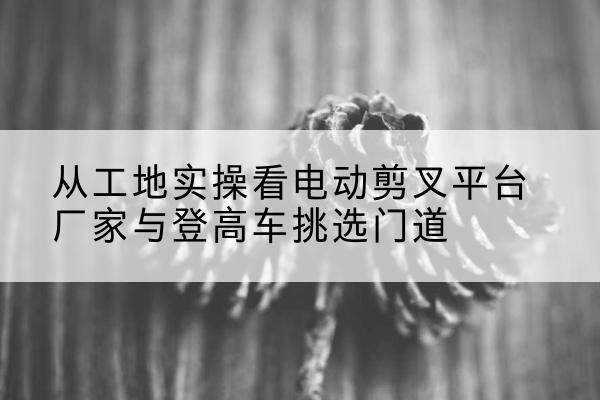 云岩电动剪叉升降平台厂家-从工地实操看电动剪叉平台厂家与登高车挑选门道