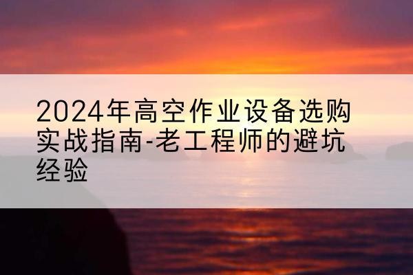 云岩高空作业升降机厂家推荐-2024年高空作业设备选购实战指南-老工程师的避坑经验