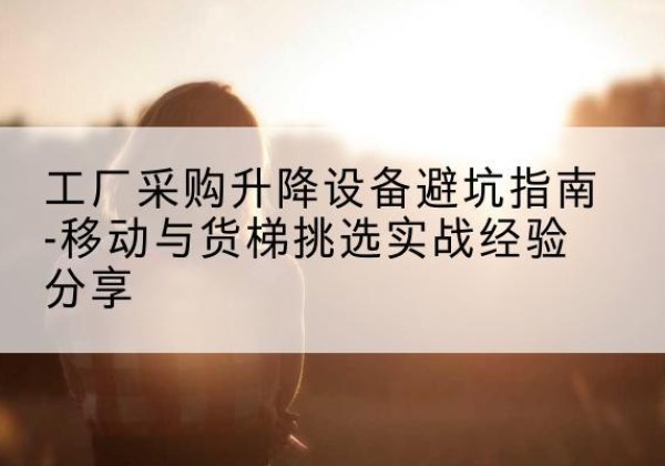云岩移动式升降机怎么选-工厂采购升降设备避坑指南-移动与货梯挑选实战经验分享