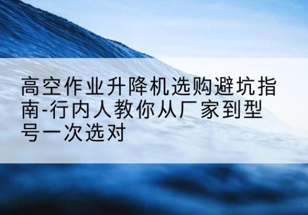 云岩升降平台厂家-高空作业升降机选购避坑指南-行内人教你从厂家到型号一次选对