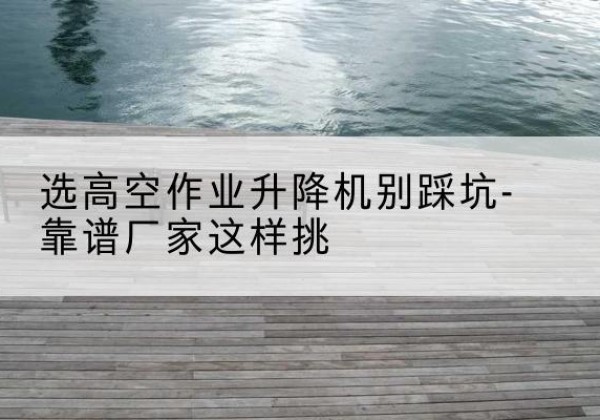 云岩剪叉式升降机厂家-选高空作业升降机别踩坑-靠谱厂家这样挑