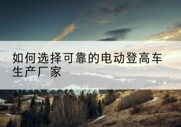 云岩电动登高车厂家-如何选择可靠的电动登高车生产厂家