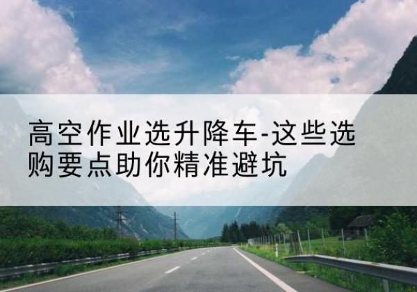 云岩升降车厂家-高空作业选升降车-这些选购要点助你*避坑