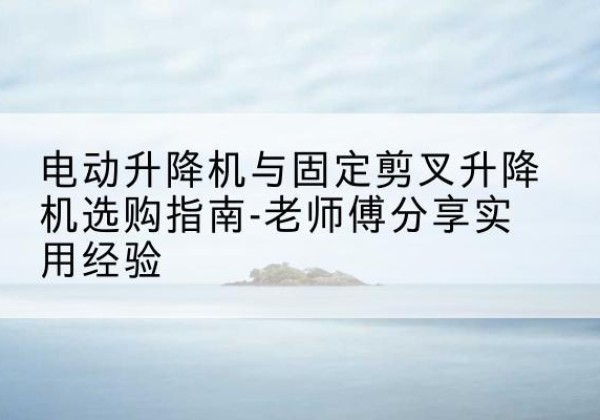 云岩电动升降机怎么选-电动升降机与固定剪叉升降机选购指南-老师傅分享实用经验