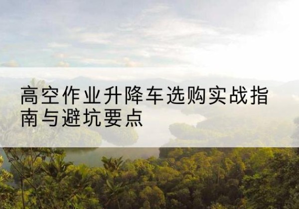 云岩升降车怎么选-高空作业升降车选购实战指南与避坑要点