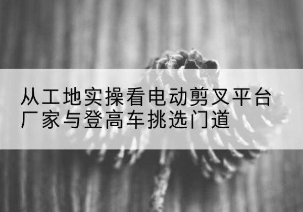 云岩电动剪叉升降平台厂家-从工地实操看电动剪叉平台厂家与登高车挑选门道