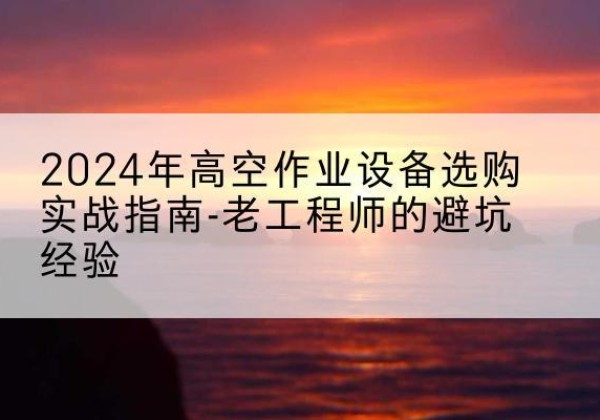 云岩高空作业升降机厂家推荐-2024年高空作业设备选购实战指南-老工程师的避坑经验