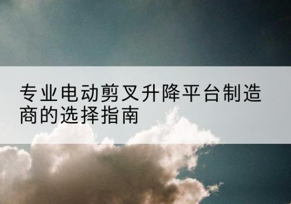 云岩电动剪叉升降平台厂家-专业电动剪叉升降平台制造商的选择指南